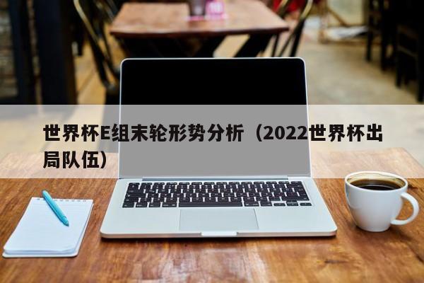 世界杯E组末轮形势分析（2022世界杯出局队伍）