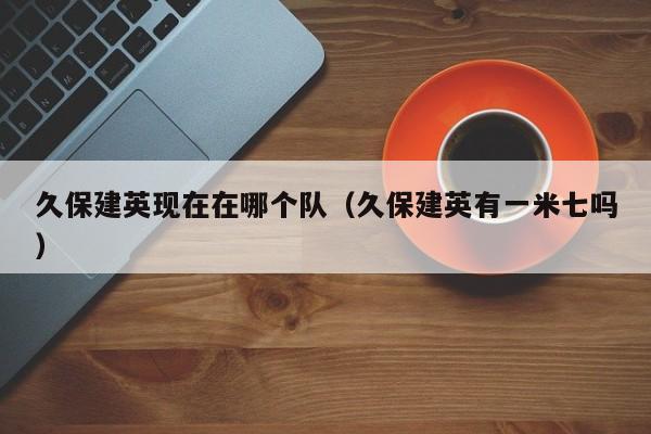 久保建英现在在哪个队（久保建英有一米七吗）