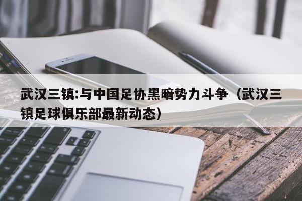 武汉三镇:与中国足协黑暗势力斗争（武汉三镇足球俱乐部最新动态）