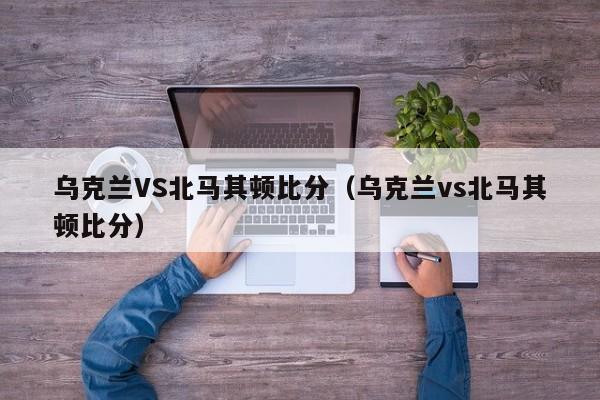 乌克兰VS北马其顿比分（乌克兰vs北马其顿比分）