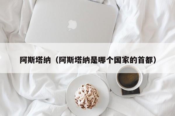 阿斯塔纳（阿斯塔纳是哪个国家的首都）