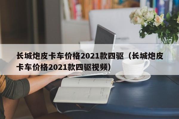 长城炮皮卡车价格2021款四驱（长城炮皮卡车价格2021款四驱视频）