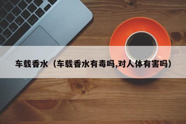 车载香水（车载香水有毒吗,对人体有害吗）