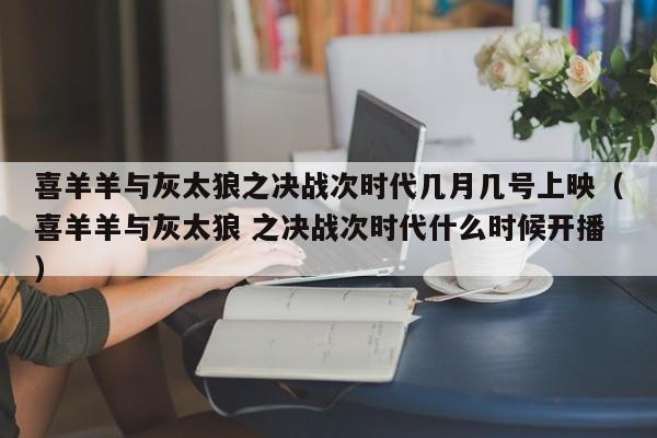 喜羊羊与灰太狼之决战次时代几月几号上映（喜羊羊与灰太狼 之决战次时代什么时候开播）