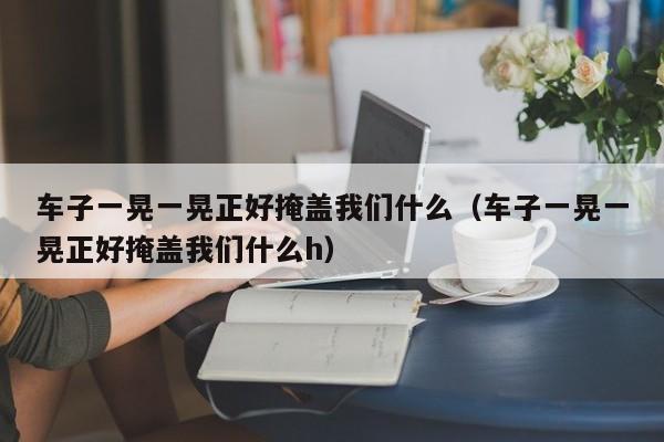车子一晃一晃正好掩盖我们什么（车子一晃一晃正好掩盖我们什么h）