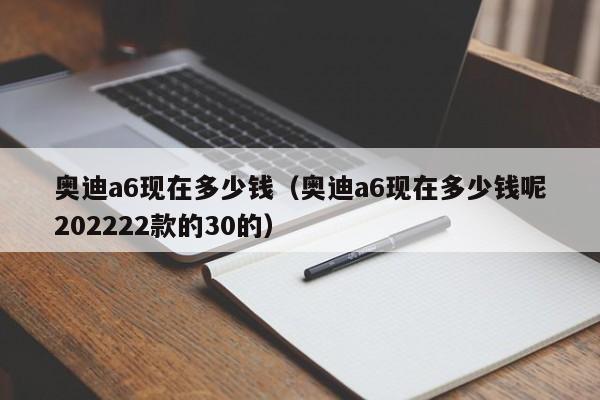 奥迪a6现在多少钱（奥迪a6现在多少钱呢202222款的30的）