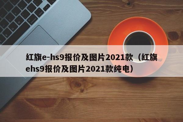 红旗e-hs9报价及图片2021款（红旗ehs9报价及图片2021款纯电）
