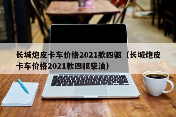 长城炮皮卡车价格2021款四驱（长城炮皮卡车价格2021款四驱柴油）