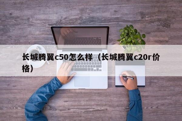 长城腾翼c50怎么样（长城腾翼c20r价格）