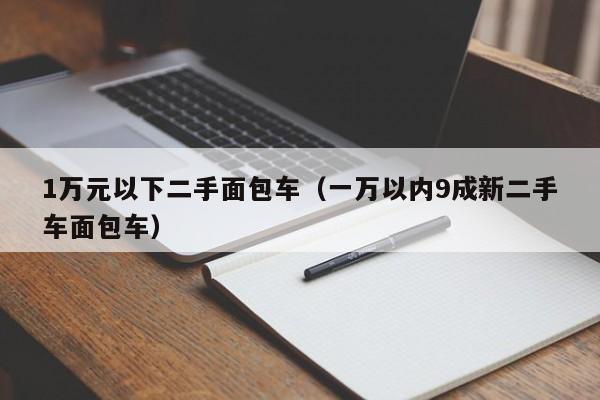 1万元以下二手面包车（一万以内9成新二手车面包车）