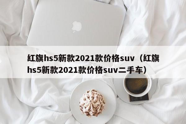 红旗hs5新款2021款价格suv（红旗hs5新款2021款价格suv二手车）