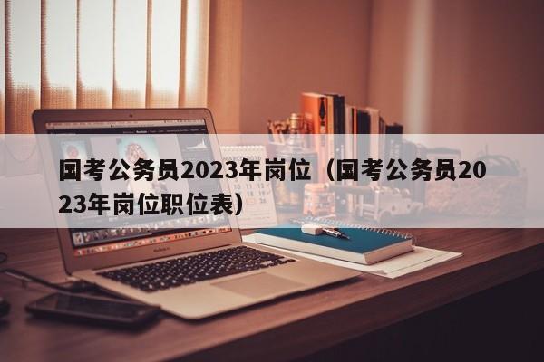 国考公务员2023年岗位（国考公务员2023年岗位职位表）