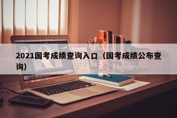 2021国考成绩查询入口（国考成绩公布查询）