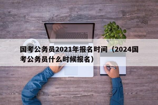 国考公务员2021年报名时间（2024国考公务员什么时候报名）