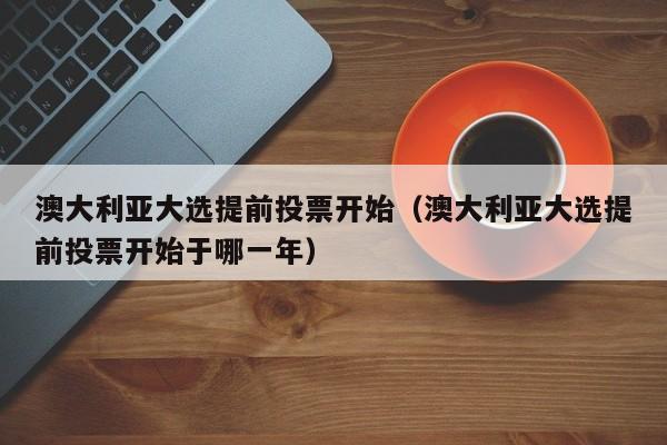 澳大利亚大选提前投票开始（澳大利亚大选提前投票开始于哪一年）