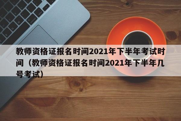 教师资格证报名时间2021年下半年考试时间（教师资格证报名时间2021年下半年几号考试）