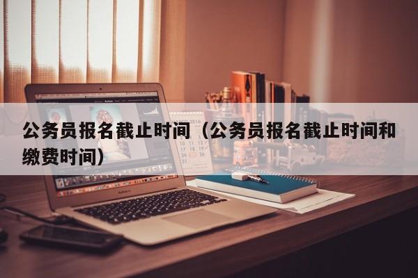 公务员报名截止时间（公务员报名截止时间和缴费时间）