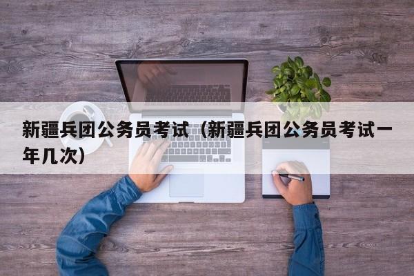 新疆兵团公务员考试（新疆兵团公务员考试一年几次）