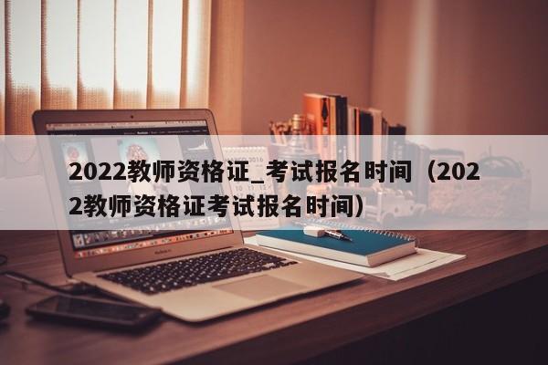 2022教师资格证_考试报名时间（2022教师资格证考试报名时间）