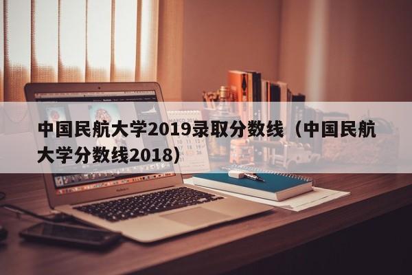 中国民航大学2019录取分数线（中国民航大学分数线2018）
