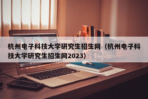 杭州电子科技大学研究生招生网（杭州电子科技大学研究生招生网2023）