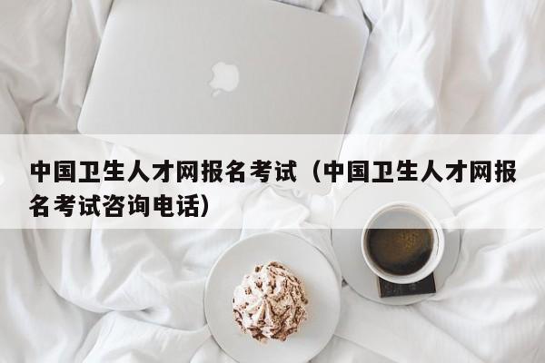中国卫生人才网报名考试（中国卫生人才网报名考试咨询电话）