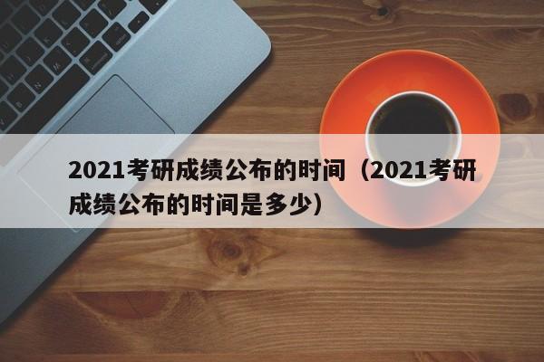 2021考研成绩公布的时间（2021考研成绩公布的时间是多少）