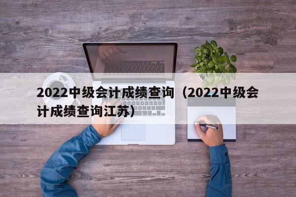 2022中级会计成绩查询（2022中级会计成绩查询江苏）
