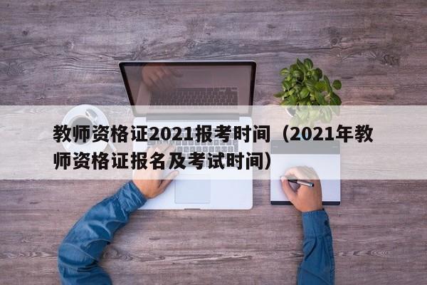 教师资格证2021报考时间（2021年教师资格证报名及考试时间）