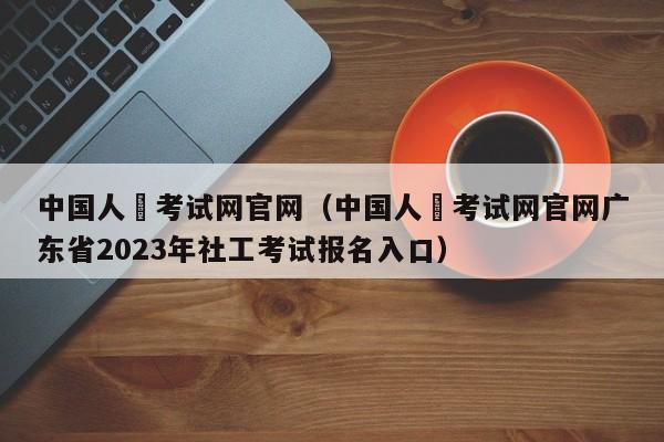 中国人亊考试网官网（中国人亊考试网官网广东省2023年社工考试报名入口）