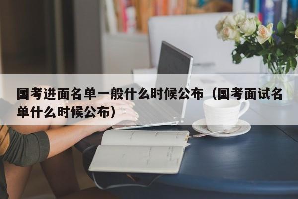 国考进面名单一般什么时候公布（国考面试名单什么时候公布）