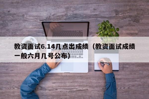 教资面试6.14几点出成绩（教资面试成绩一般六月几号公布）