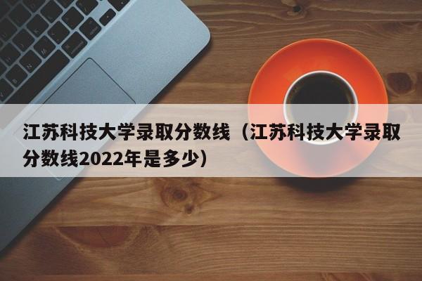 江苏科技大学录取分数线（江苏科技大学录取分数线2022年是多少）