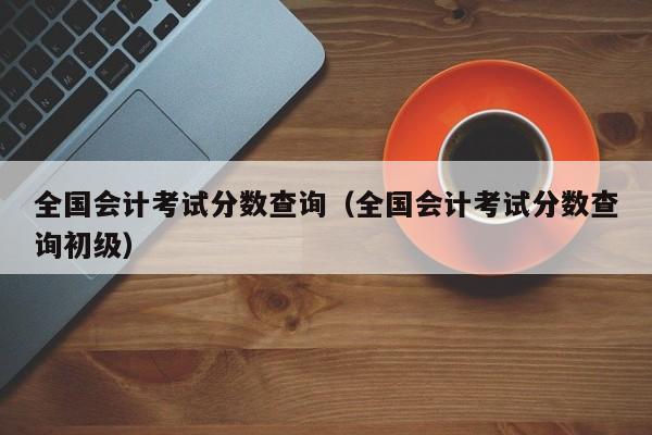 全国会计考试分数查询（全国会计考试分数查询初级）