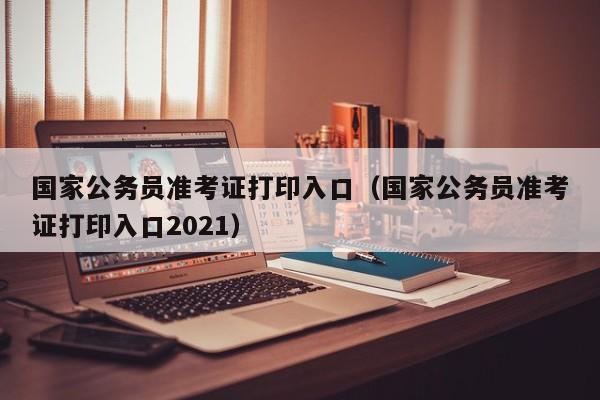 国家公务员准考证打印入口（国家公务员准考证打印入口2021）