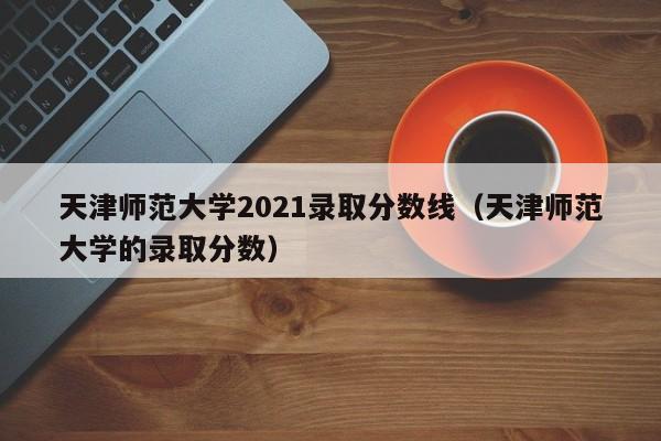 天津师范大学2021录取分数线（天津师范大学的录取分数）