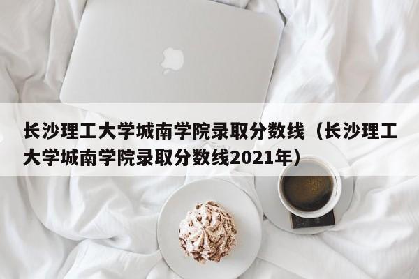 长沙理工大学城南学院录取分数线（长沙理工大学城南学院录取分数线2021年）