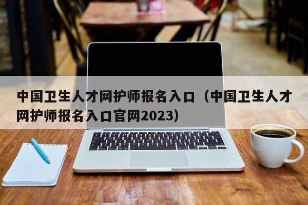 中国卫生人才网护师报名入口（中国卫生人才网护师报名入口官网2023）