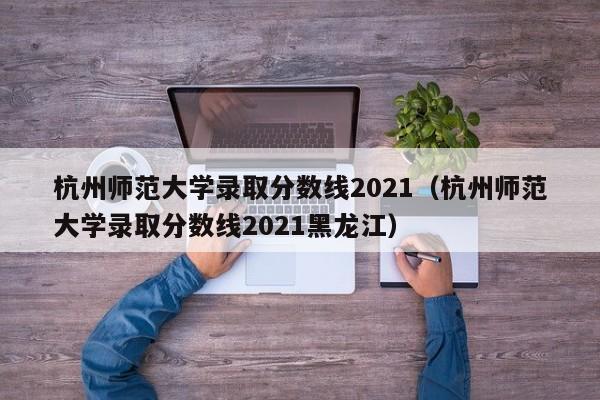 杭州师范大学录取分数线2021（杭州师范大学录取分数线2021黑龙江）