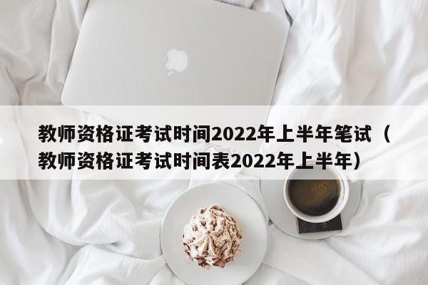 教师资格证考试时间2022年上半年笔试（教师资格证考试时间表2022年上半年）