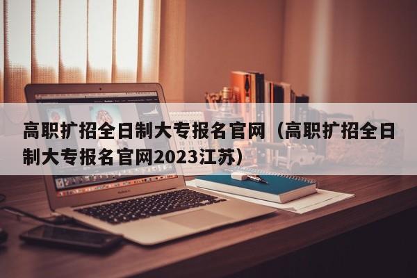 高职扩招全日制大专报名官网（高职扩招全日制大专报名官网2023江苏）