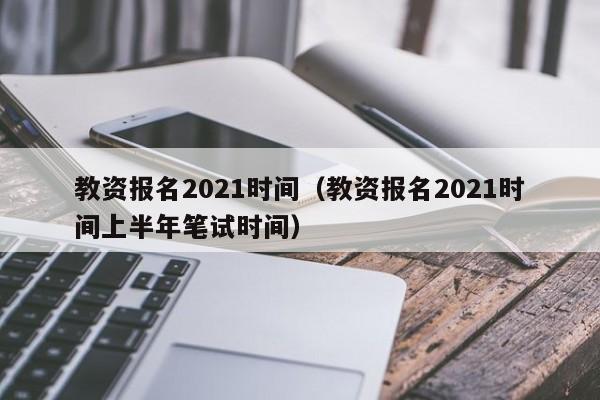 教资报名2021时间（教资报名2021时间上半年笔试时间）