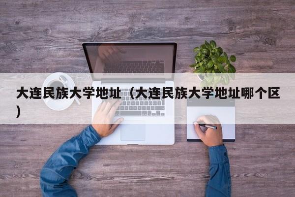 大连民族大学地址（大连民族大学地址哪个区）