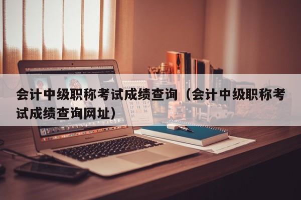 会计中级职称考试成绩查询（会计中级职称考试成绩查询网址）