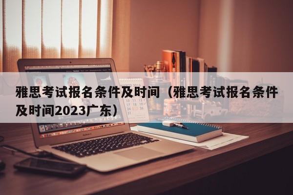 雅思考试报名条件及时间（雅思考试报名条件及时间2023广东）