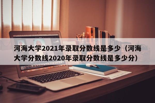 河海大学2021年录取分数线是多少（河海大学分数线2020年录取分数线是多少分）