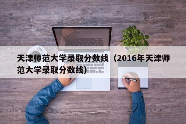 天津师范大学录取分数线（2016年天津师范大学录取分数线）
