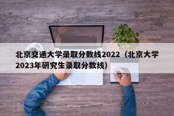 北京交通大学录取分数线2022（北京大学2023年研究生录取分数线）