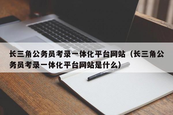 长三角公务员考录一体化平台网站（长三角公务员考录一体化平台网站是什么）