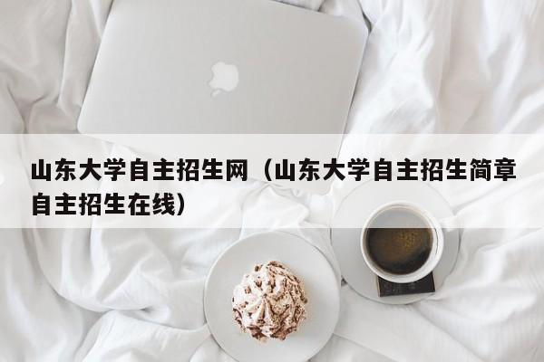 山东大学自主招生网（山东大学自主招生简章自主招生在线）